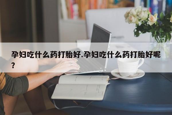 打胎药私人店联系方式孕妇吃什么药打胎好.孕妇吃什么药打胎好呢？