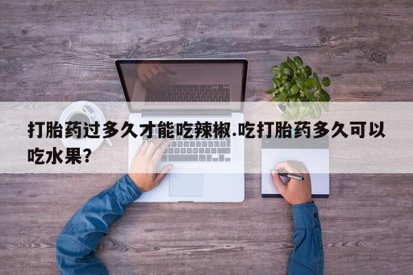 打胎药私人店联系方式打胎药过多久才能吃辣椒.吃打胎药多久可以吃水果？