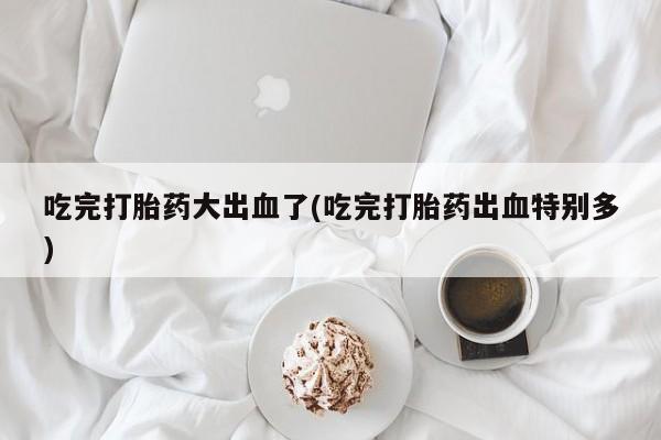 打胎药私人店联系方式吃完打胎药大出血了(吃完打胎药出血特别多)