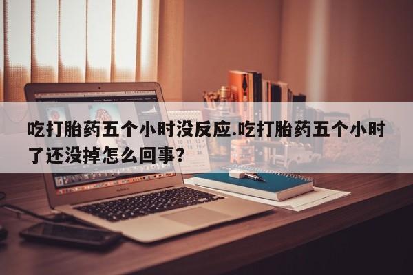 打胎药私人店联系方式吃打胎药五个小时没反应.吃打胎药五个小时了还没掉怎么回事？
