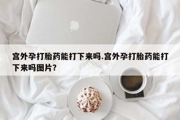 打胎药私人店联系方式宫外孕打胎药能打下来吗.宫外孕打胎药能打下来吗图片？