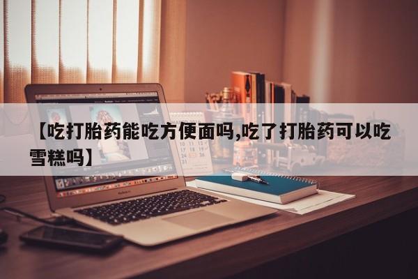 打胎药私人店联系方式【吃打胎药能吃方便面吗,吃了打胎药可以吃雪糕吗】