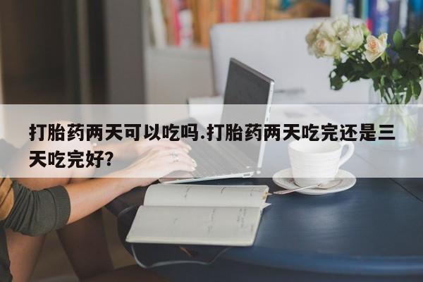 打胎药私人店联系方式打胎药两天可以吃吗.打胎药两天吃完还是三天吃完好？