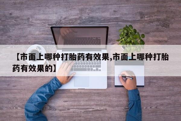 打胎药私人店联系方式【市面上哪种打胎药有效果,市面上哪种打胎药有效果的】