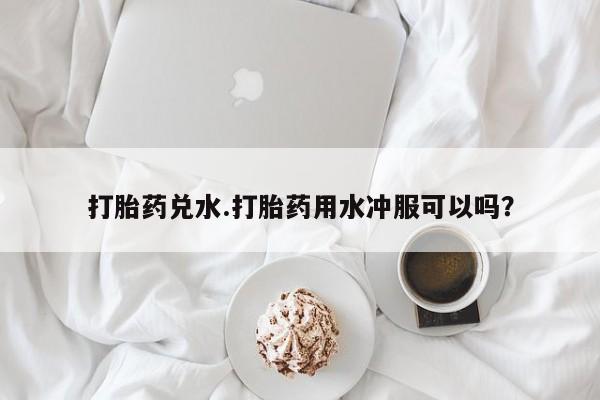 打胎药私人店联系方式打胎药兑水.打胎药用水冲服可以吗？