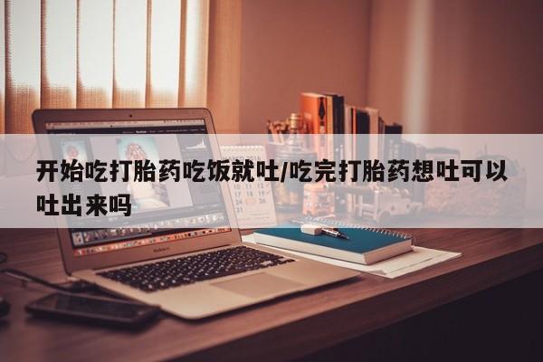 打胎药私人店联系方式开始吃打胎药吃饭就吐/吃完打胎药想吐可以吐出来吗