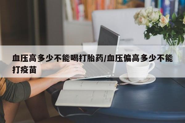 打胎药私人店联系方式血压高多少不能喝打胎药/血压偏高多少不能打疫苗