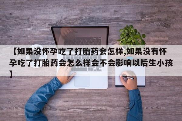 打胎药私人店联系方式【如果没怀孕吃了打胎药会怎样,如果没有怀孕吃了打胎药会怎么样会不会影响以后生小孩】
