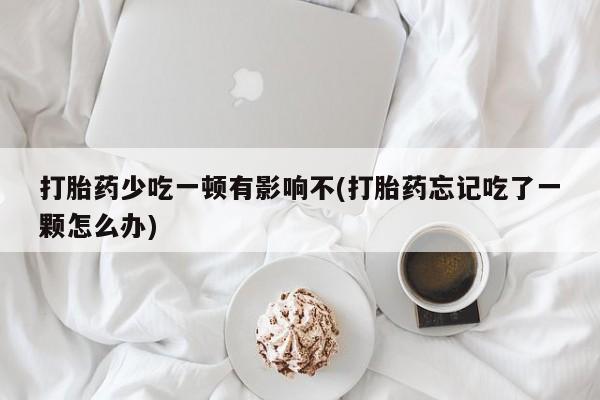 打胎药私人店联系方式打胎药少吃一顿有影响不(打胎药忘记吃了一颗怎么办)