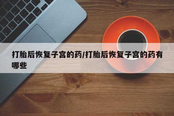 打胎药私人店联系方式打胎后恢复子宫的药/打胎后恢复子宫的药有哪些
