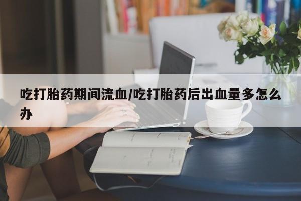 打胎药私人店联系方式吃打胎药期间流血/吃打胎药后出血量多怎么办