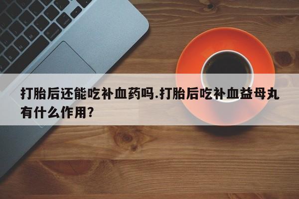 打胎药私人店联系方式打胎后还能吃补血药吗.打胎后吃补血益母丸有什么作用？