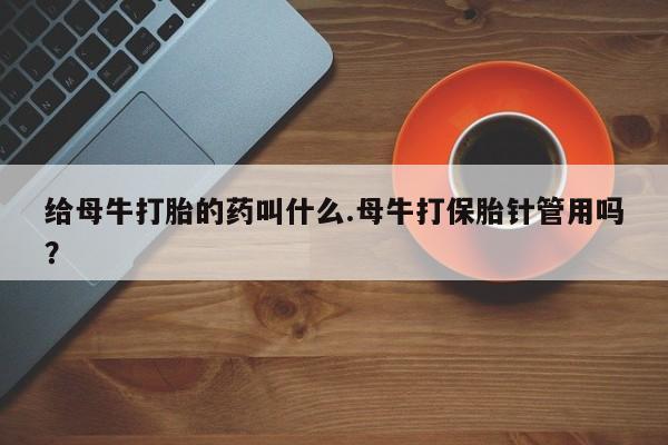 打胎药私人店联系方式给母牛打胎的药叫什么.母牛打保胎针管用吗？