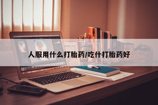 打胎药私人店联系方式人服用什么打胎药/吃什打胎药好