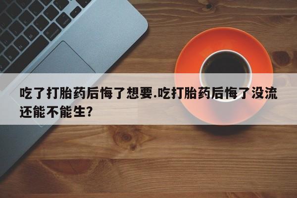 打胎药私人店联系方式吃了打胎药后悔了想要.吃打胎药后悔了没流还能不能生？