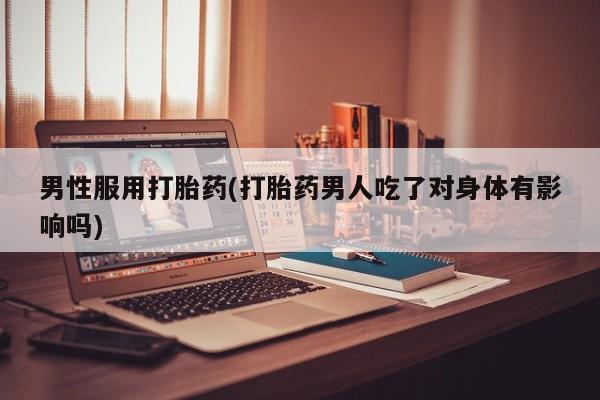 打胎药私人店联系方式男性服用打胎药(打胎药男人吃了对身体有影响吗)