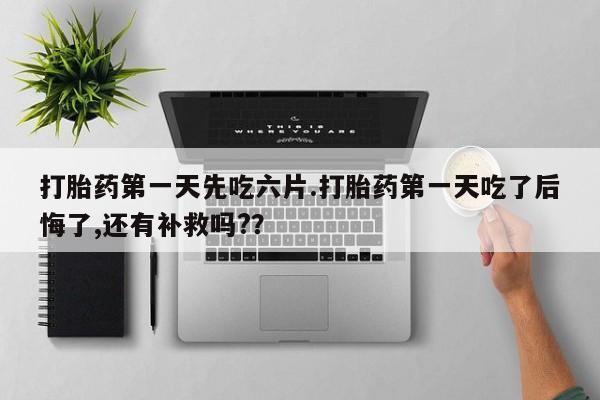 打胎药私人店联系方式打胎药第一天先吃六片.打胎药第一天吃了后悔了,还有补救吗?？
