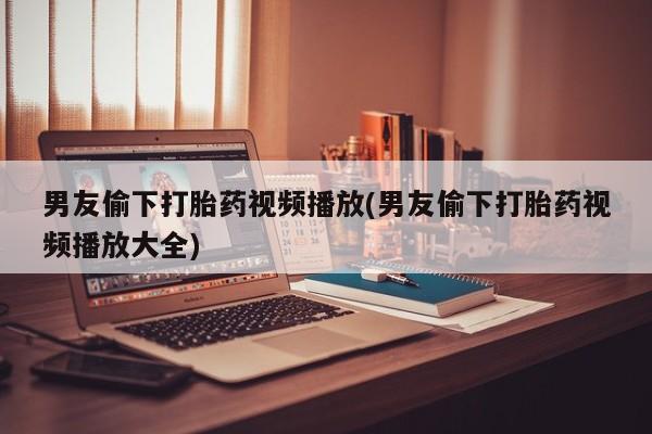 打胎药私人店联系方式男友偷下打胎药视频播放(男友偷下打胎药视频播放大全)