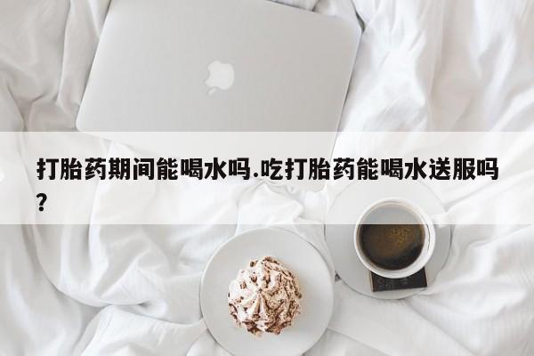 打胎药私人店联系方式打胎药期间能喝水吗.吃打胎药能喝水送服吗？