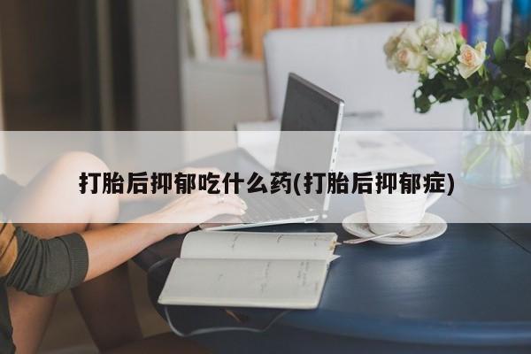 打胎药私人店联系方式打胎后抑郁吃什么药(打胎后抑郁症)