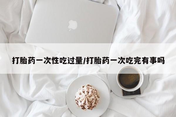 打胎药私人店联系方式打胎药一次性吃过量/打胎药一次吃完有事吗