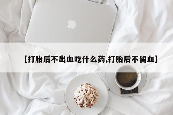 打胎药私人店联系方式【打胎后不出血吃什么药,打胎后不留血】