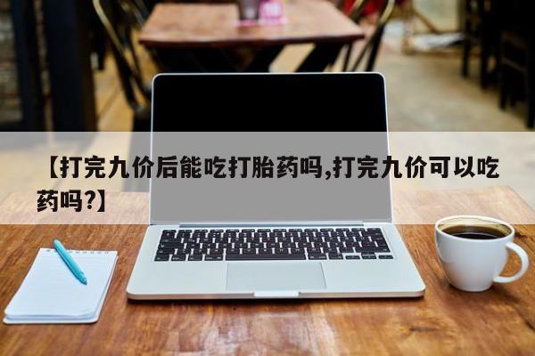 打胎药私人店联系方式【打完九价后能吃打胎药吗,打完九价可以吃药吗?】