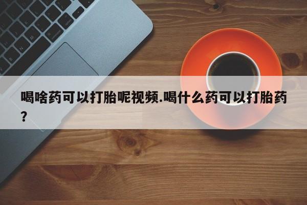 打胎药私人店联系方式喝啥药可以打胎呢视频.喝什么药可以打胎药？