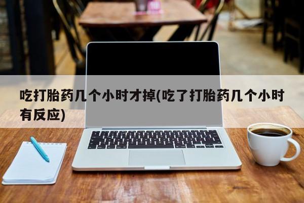 打胎药私人店联系方式吃打胎药几个小时才掉(吃了打胎药几个小时有反应)