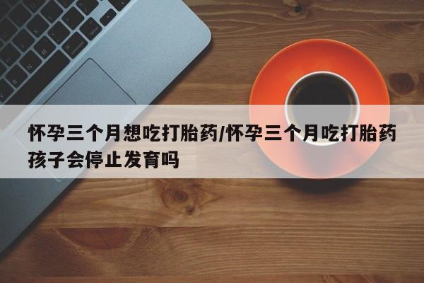 打胎药私人店联系方式怀孕三个月想吃打胎药/怀孕三个月吃打胎药孩子会停止发育吗
