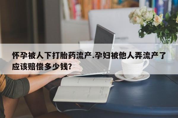 打胎药私人店联系方式怀孕被人下打胎药流产.孕妇被他人弄流产了应该赔偿多少钱？