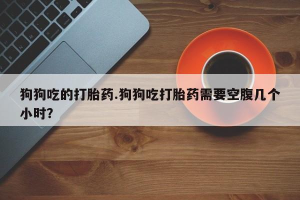 打胎药私人店联系方式狗狗吃的打胎药.狗狗吃打胎药需要空腹几个小时？