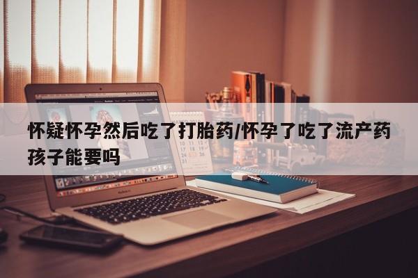 打胎药私人店联系方式怀疑怀孕然后吃了打胎药/怀孕了吃了流产药孩子能要吗