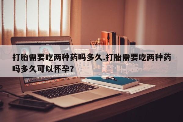 打胎药私人店联系方式打胎需要吃两种药吗多久.打胎需要吃两种药吗多久可以怀孕？