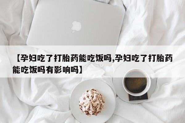 打胎药私人店联系方式【孕妇吃了打胎药能吃饭吗,孕妇吃了打胎药能吃饭吗有影响吗】
