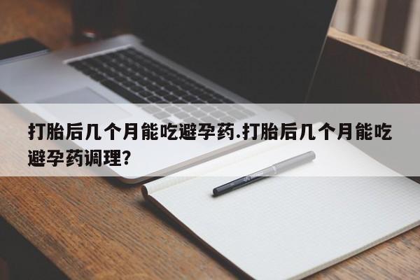 打胎药私人店联系方式打胎后几个月能吃避孕药.打胎后几个月能吃避孕药调理？