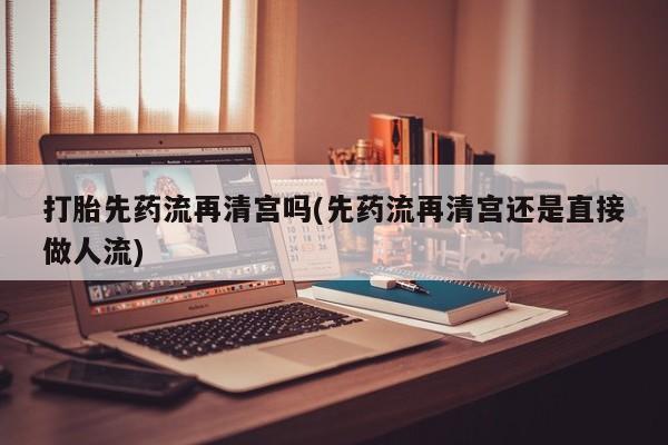 打胎药私人店联系方式打胎先药流再清宫吗(先药流再清宫还是直接做人流)