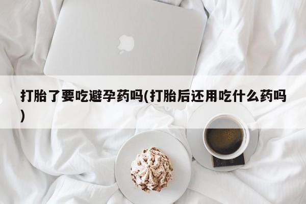 打胎药私人店联系方式打胎了要吃避孕药吗(打胎后还用吃什么药吗)