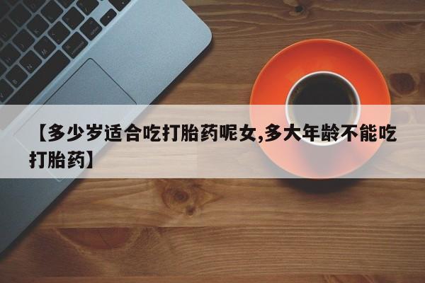 打胎药私人店联系方式【多少岁适合吃打胎药呢女,多大年龄不能吃打胎药】