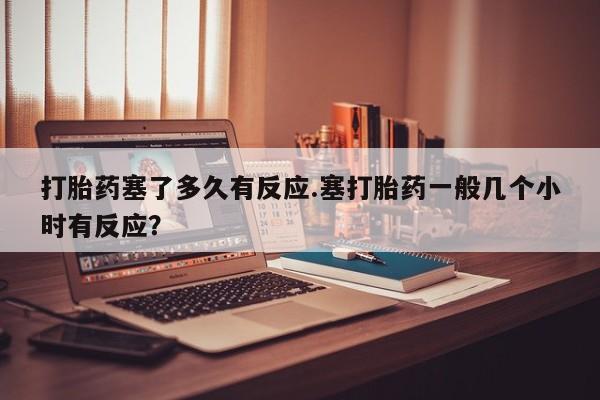 打胎药私人店联系方式打胎药塞了多久有反应.塞打胎药一般几个小时有反应？