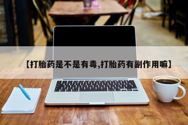 打胎药私人店联系方式【打胎药是不是有毒,打胎药有副作用嘛】