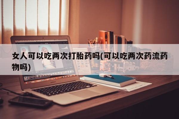 打胎药私人店联系方式女人可以吃两次打胎药吗(可以吃两次药流药物吗)