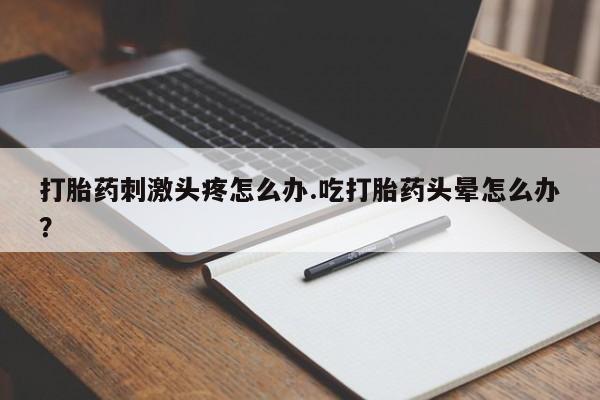 打胎药私人店联系方式打胎药刺激头疼怎么办.吃打胎药头晕怎么办？