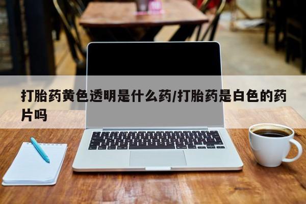 打胎药私人店联系方式打胎药黄色透明是什么药/打胎药是白色的药片吗
