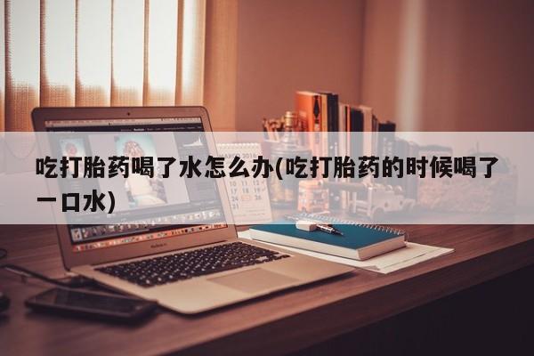 打胎药私人店联系方式吃打胎药喝了水怎么办(吃打胎药的时候喝了一口水)