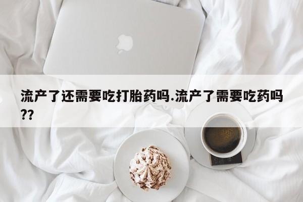 打胎药私人店联系方式流产了还需要吃打胎药吗.流产了需要吃药吗?？