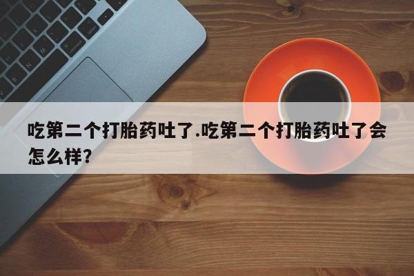 打胎药私人店联系方式吃第二个打胎药吐了.吃第二个打胎药吐了会怎么样？
