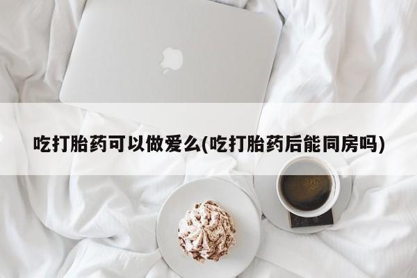 打胎药私人店联系方式吃打胎药可以做爱么(吃打胎药后能同房吗)