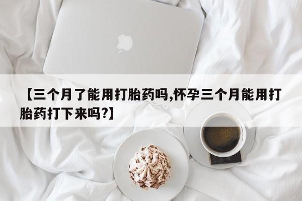 打胎药私人店联系方式【三个月了能用打胎药吗,怀孕三个月能用打胎药打下来吗?】