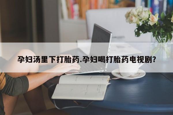 打胎药私人店联系方式孕妇汤里下打胎药.孕妇喝打胎药电视剧？